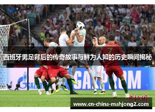 西班牙男足背后的传奇故事与鲜为人知的历史瞬间揭秘