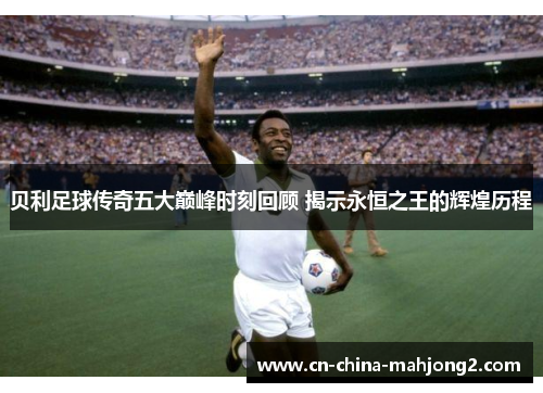 贝利足球传奇五大巅峰时刻回顾 揭示永恒之王的辉煌历程 贝利足球传奇五大巅峰时刻回顾 揭示永恒之王的辉煌历程