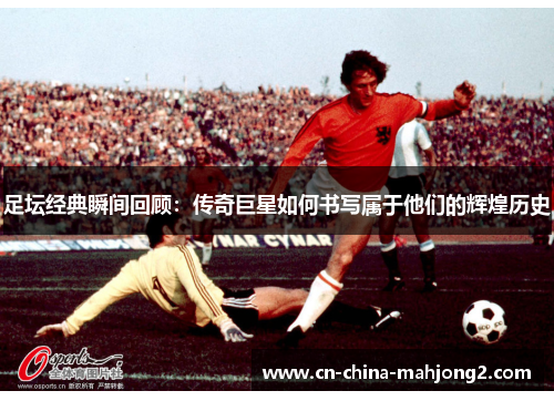 足坛经典瞬间回顾：传奇巨星如何书写属于他们的辉煌历史