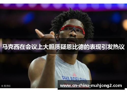 马克西在会议上大胆质疑恩比德的表现引发热议