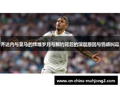 齐达内与皇马的辉煌岁月与解约背后的深层原因与情感纠葛