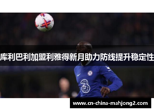 库利巴利加盟利雅得新月助力防线提升稳定性 库利巴利加盟利雅得新月助力防线提升稳定性