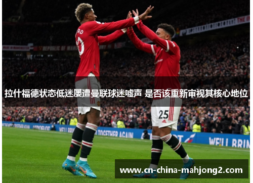 拉什福德状态低迷屡遭曼联球迷嘘声 是否该重新审视其核心地位 拉什福德状态低迷屡遭曼联球迷嘘声 是否该重新审视其核心地位