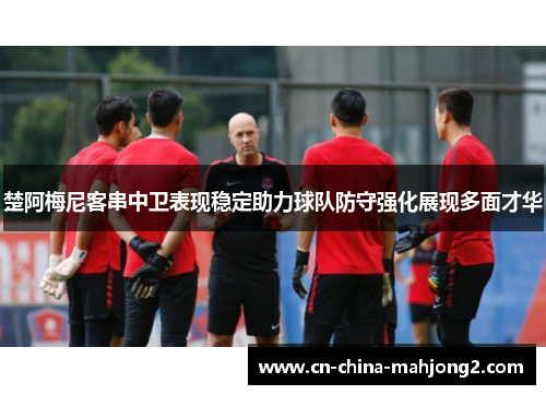 楚阿梅尼客串中卫表现稳定助力球队防守强化展现多面才华