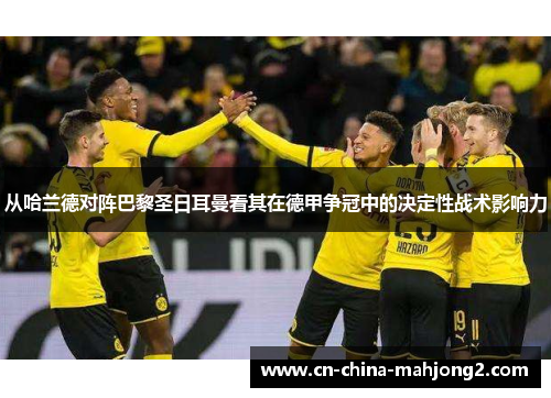 从哈兰德对阵巴黎圣日耳曼看其在德甲争冠中的决定性战术影响力